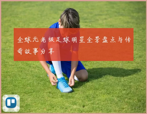 全球元老级足球明星全景盘点与传奇故事分享