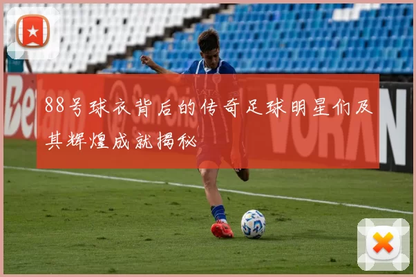 88号球衣背后的传奇足球明星们及其辉煌成就揭秘