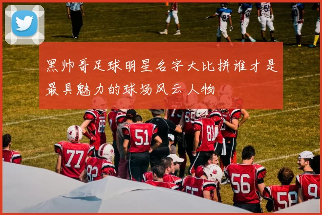 黑帅哥足球明星名字大比拼谁才是最具魅力的球场风云人物