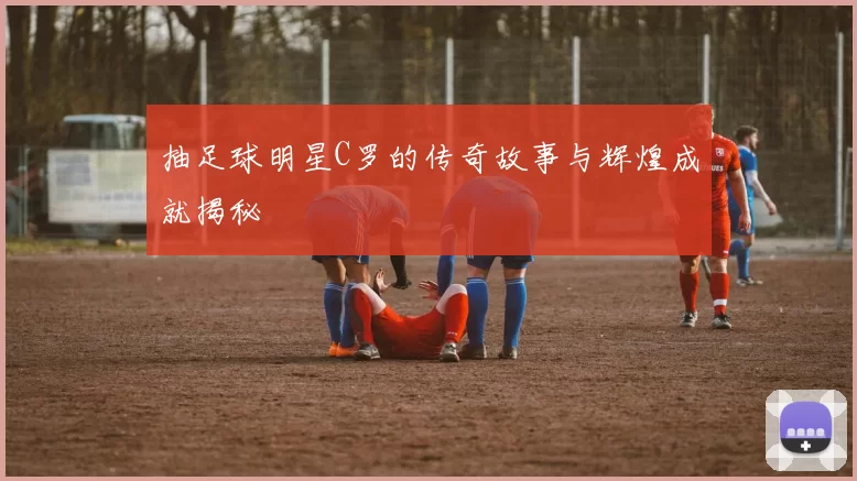 抽足球明星C罗的传奇故事与辉煌成就揭秘