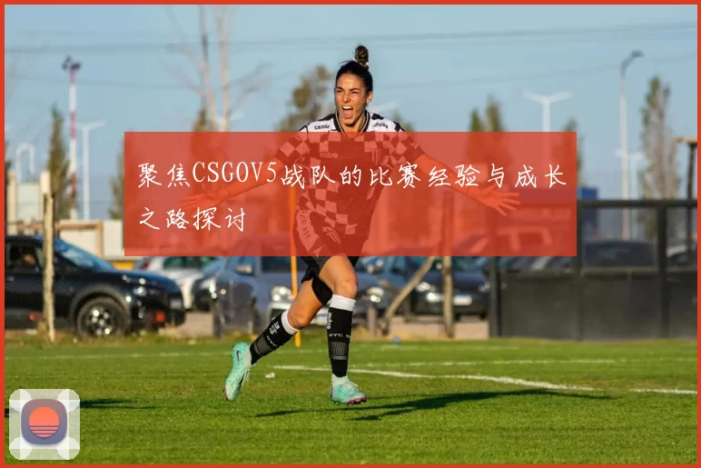 聚焦CSGOV5战队的比赛经验与成长之路探讨