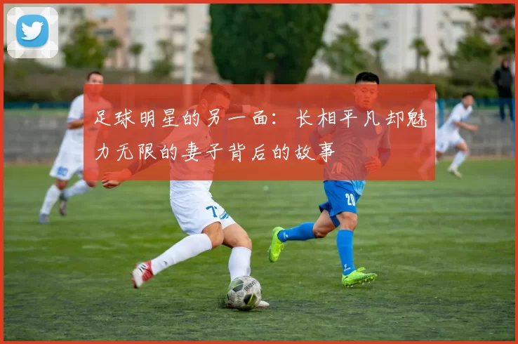 足球明星的另一面：长相平凡却魅力无限的妻子背后的故事