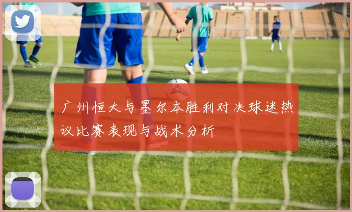 广州恒大与墨尔本胜利对决球迷热议比赛表现与战术分析