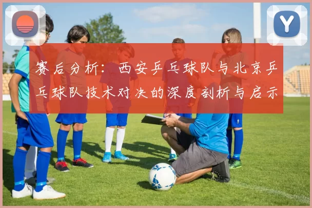 赛后分析：西安乒乓球队与北京乒乓球队技术对决的深度剖析与启示
