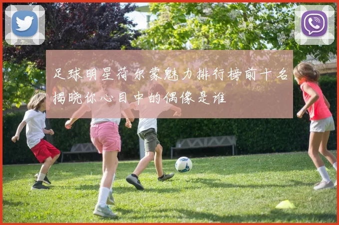 足球明星荷尔蒙魅力排行榜前十名揭晓你心目中的偶像是谁