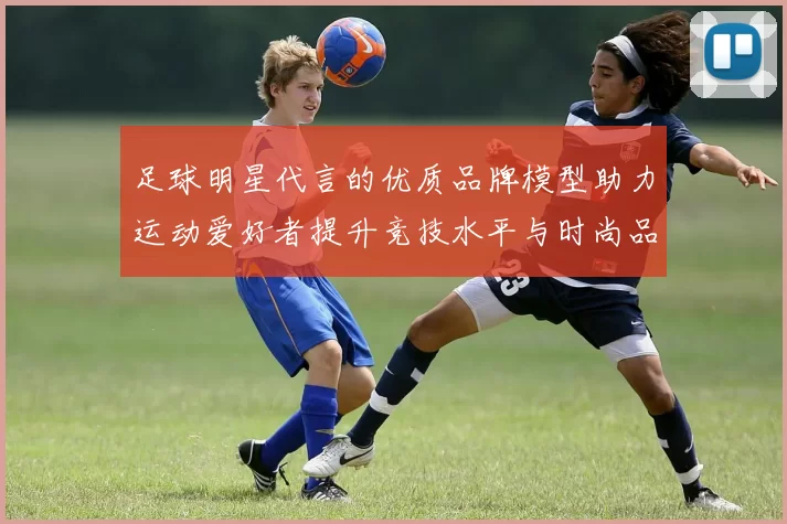 足球明星代言的优质品牌模型助力运动爱好者提升竞技水平与时尚品味