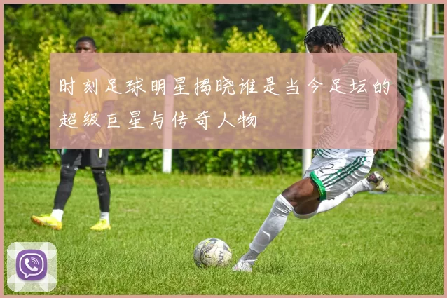 时刻足球明星揭晓谁是当今足坛的超级巨星与传奇人物