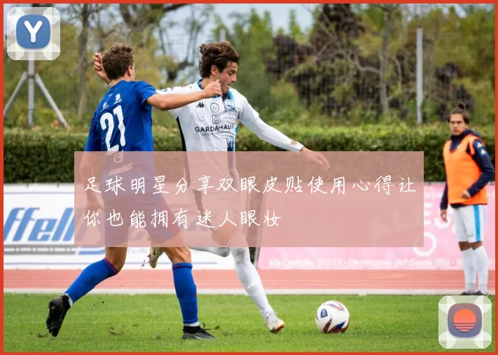足球明星分享双眼皮贴使用心得让你也能拥有迷人眼妆