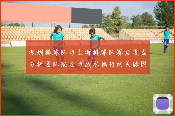 深圳排球队与上海排球队赛后复盘分析团队配合与战术执行的关键因素