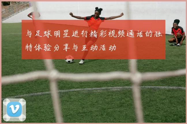 与足球明星进行精彩视频通话的独特体验分享与互动活动