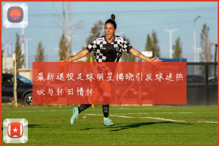 最新退役足球明星揭晓引发球迷热议与怀旧情怀