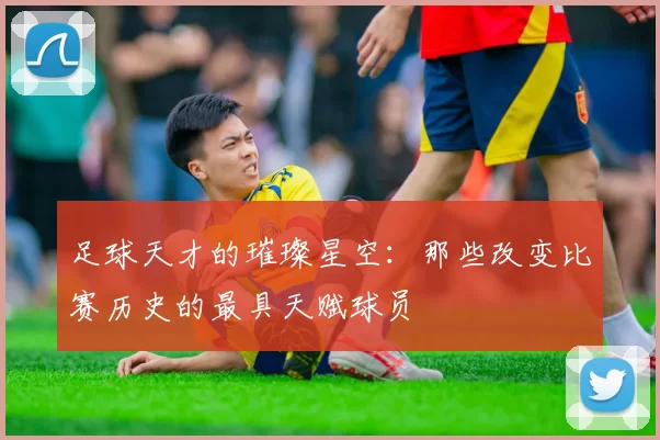 足球天才的璀璨星空：那些改变比赛历史的最具天赋球员