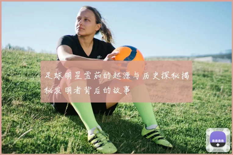 足球明星雪茄的起源与历史探秘揭秘发明者背后的故事