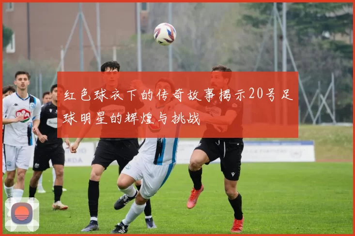 红色球衣下的传奇故事揭示20号足球明星的辉煌与挑战