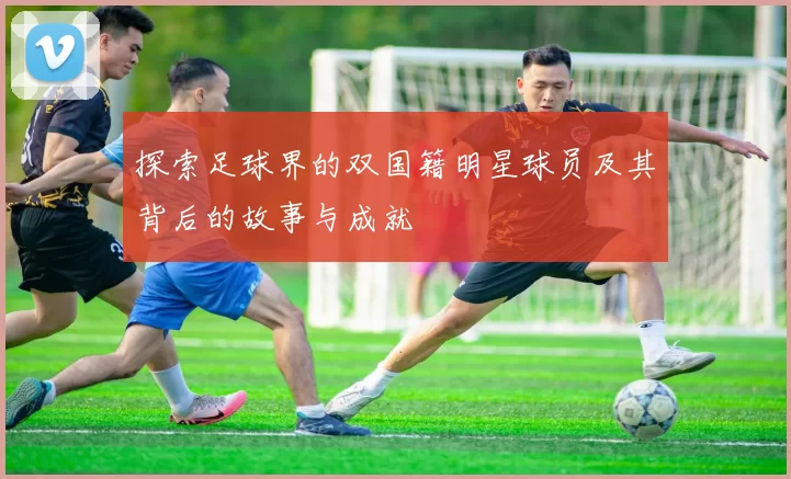 探索足球界的双国籍明星球员及其背后的故事与成就