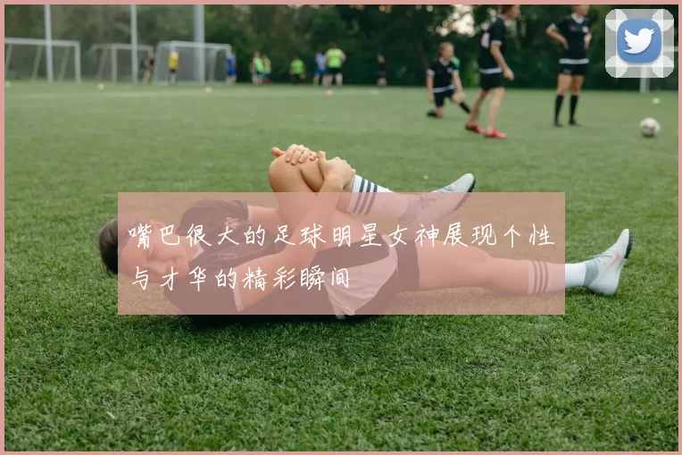 嘴巴很大的足球明星女神展现个性与才华的精彩瞬间
