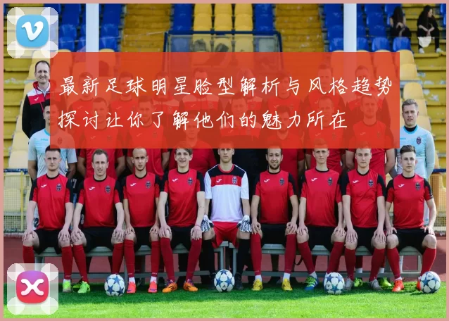 最新足球明星脸型解析与风格趋势探讨让你了解他们的魅力所在