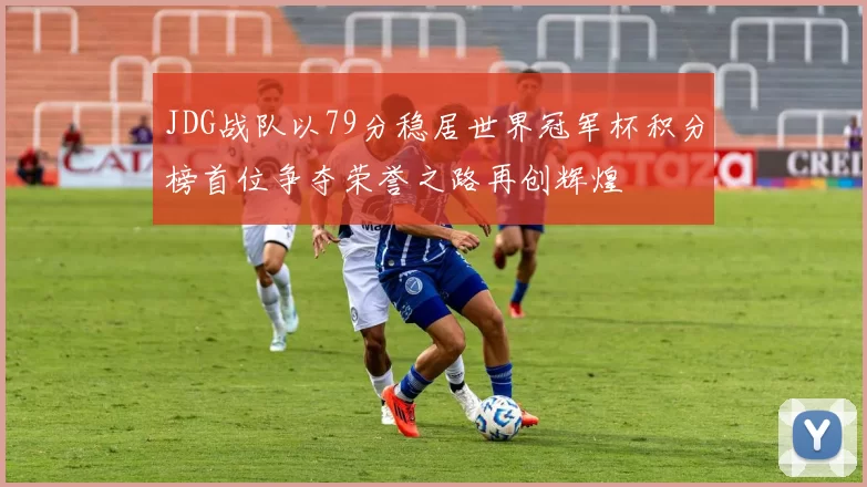 JDG战队以79分稳居世界冠军杯积分榜首位争夺荣誉之路再创辉煌