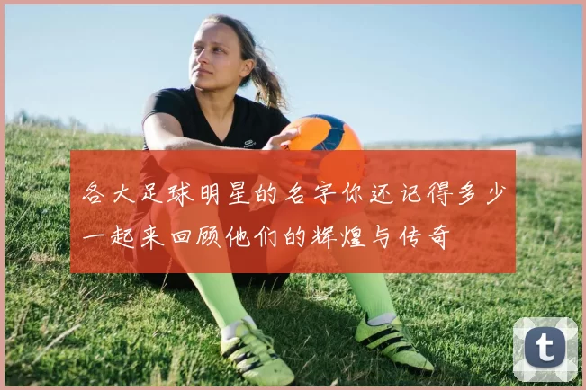 各大足球明星的名字你还记得多少一起来回顾他们的辉煌与传奇