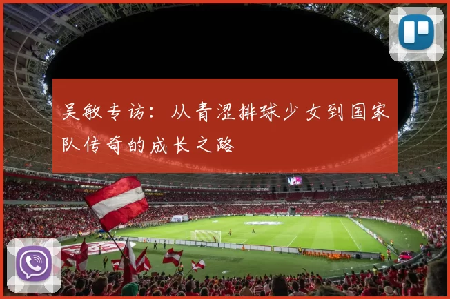 吴敏专访：从青涩排球少女到国家队传奇的成长之路
