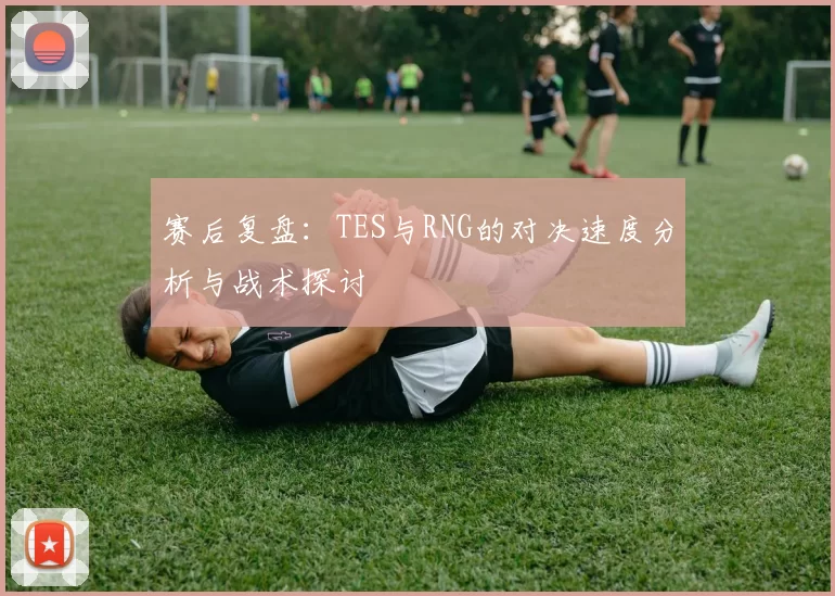 赛后复盘：TES与RNG的对决速度分析与战术探讨