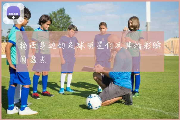 梅西身边的足球明星们及其精彩瞬间盘点