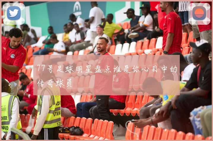 77号足球明星盘点谁是你心目中的传奇球员