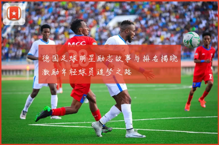 德国足球明星励志故事与排名揭晓激励年轻球员追梦之路