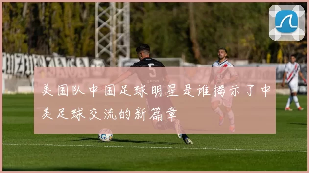 美国队中国足球明星是谁揭示了中美足球交流的新篇章