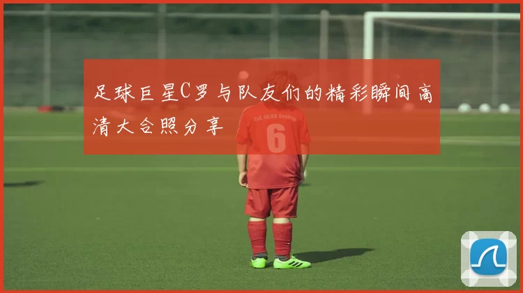 足球巨星C罗与队友们的精彩瞬间高清大合照分享