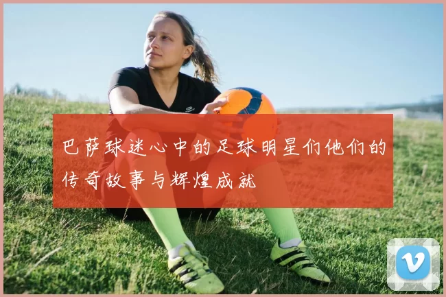 巴萨球迷心中的足球明星们他们的传奇故事与辉煌成就