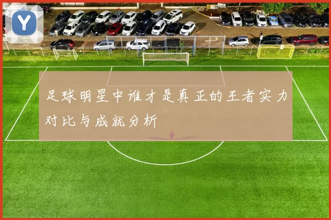 足球明星中谁才是真正的王者实力对比与成就分析