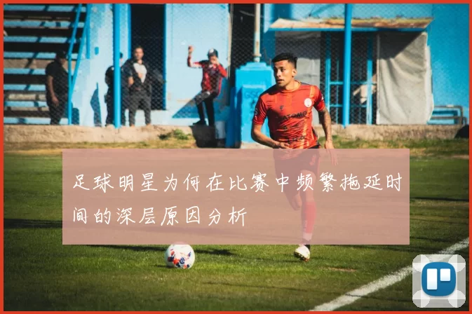 足球明星为何在比赛中频繁拖延时间的深层原因分析