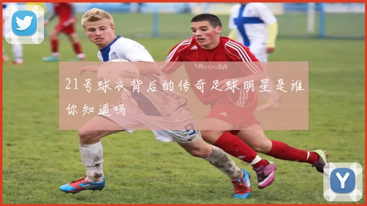 21号球衣背后的传奇足球明星是谁你知道吗
