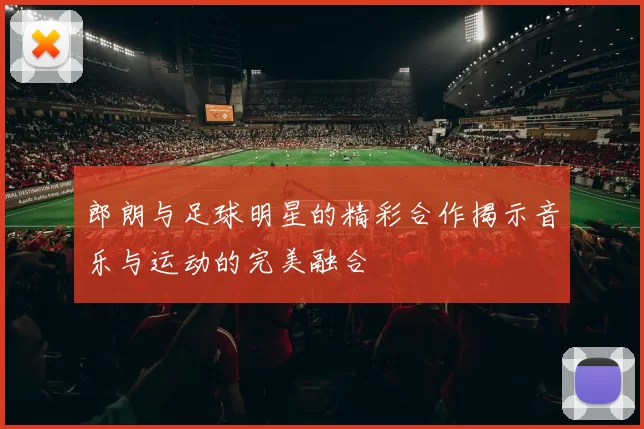 郎朗与足球明星的精彩合作揭示音乐与运动的完美融合
