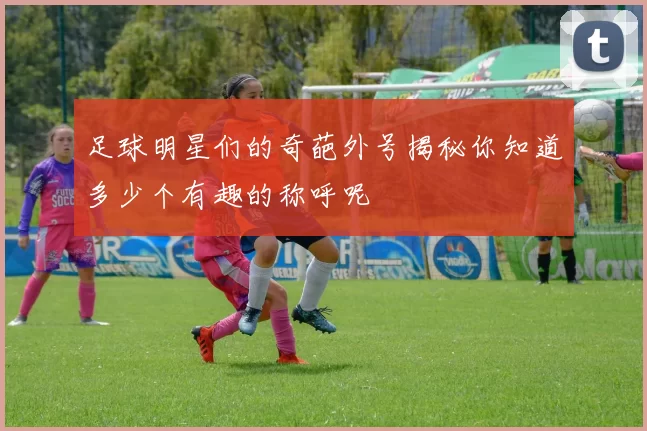 足球明星们的奇葩外号揭秘你知道多少个有趣的称呼呢
