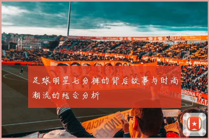 足球明星七分裤的背后故事与时尚潮流的结合分析