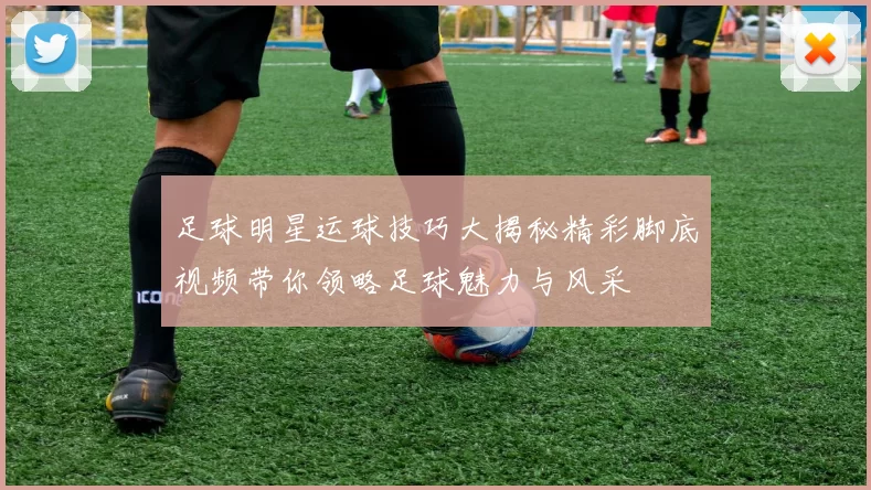 足球明星运球技巧大揭秘精彩脚底视频带你领略足球魅力与风采
