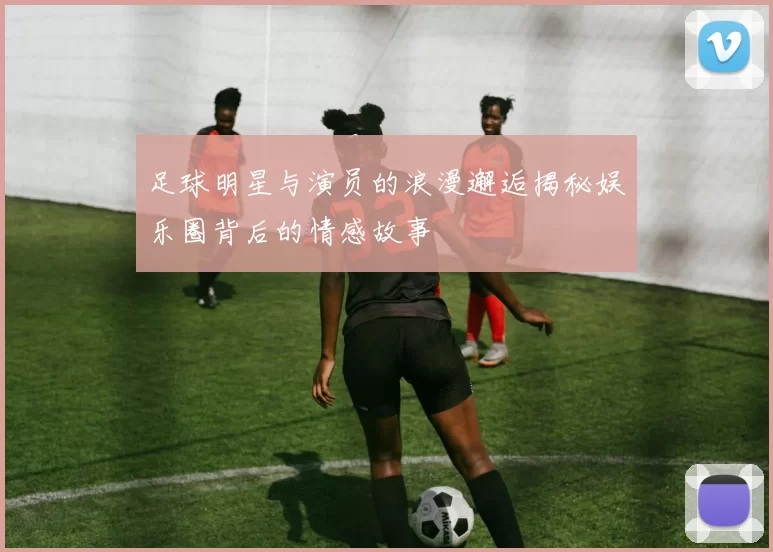 足球明星与演员的浪漫邂逅揭秘娱乐圈背后的情感故事