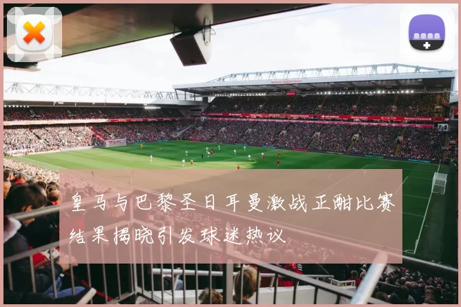 皇马与巴黎圣日耳曼激战正酣比赛结果揭晓引发球迷热议