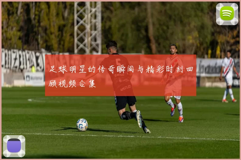 足球明星的传奇瞬间与精彩时刻回顾视频合集