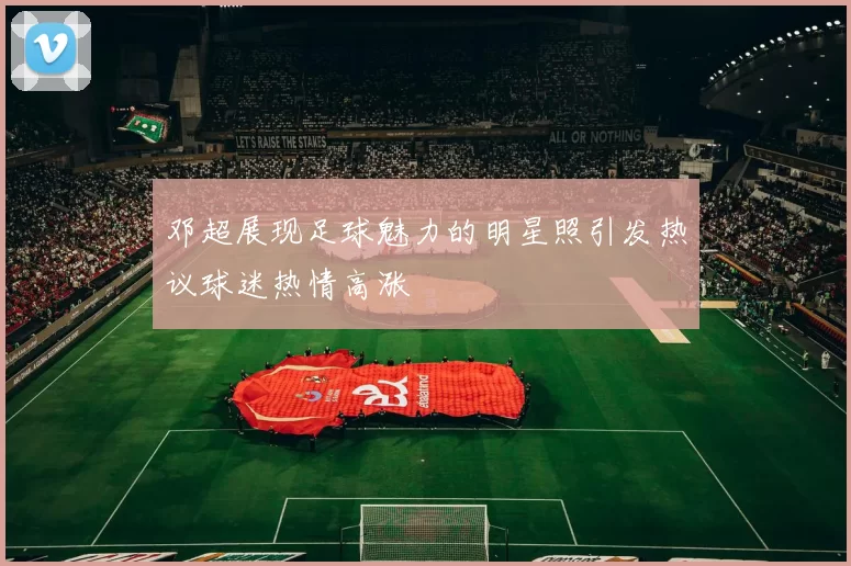 邓超展现足球魅力的明星照引发热议球迷热情高涨