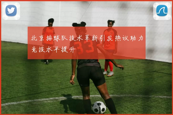 北京排球队技术革新引发热议助力竞技水平提升