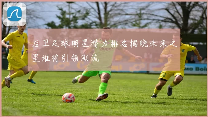 后卫足球明星潜力排名揭晓未来之星谁将引领潮流