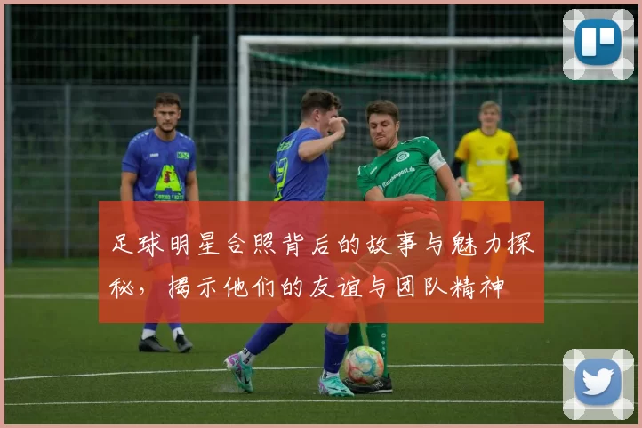 足球明星合照背后的故事与魅力探秘，揭示他们的友谊与团队精神