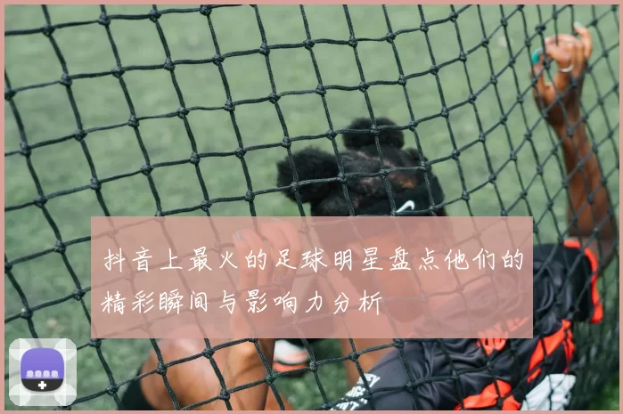 抖音上最火的足球明星盘点他们的精彩瞬间与影响力分析