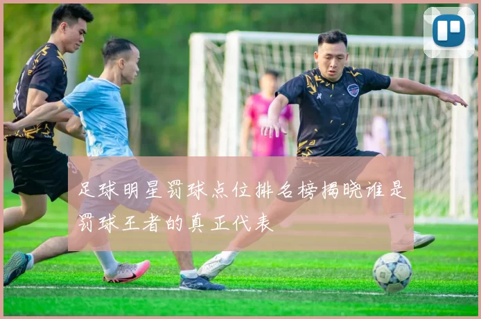 足球明星罚球点位排名榜揭晓谁是罚球王者的真正代表