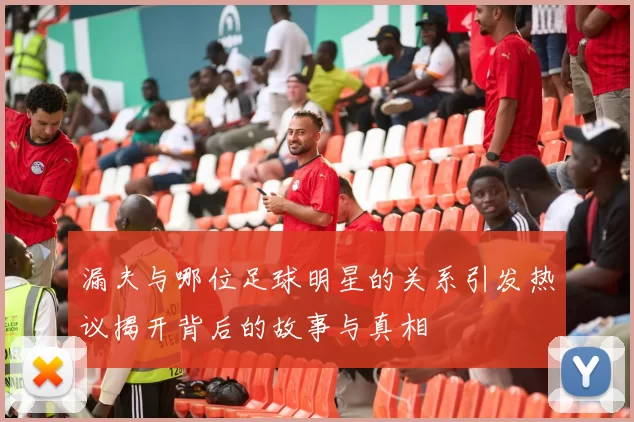 漏夫与哪位足球明星的关系引发热议揭开背后的故事与真相