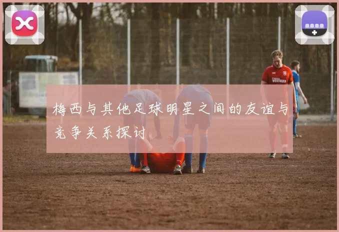 梅西与其他足球明星之间的友谊与竞争关系探讨