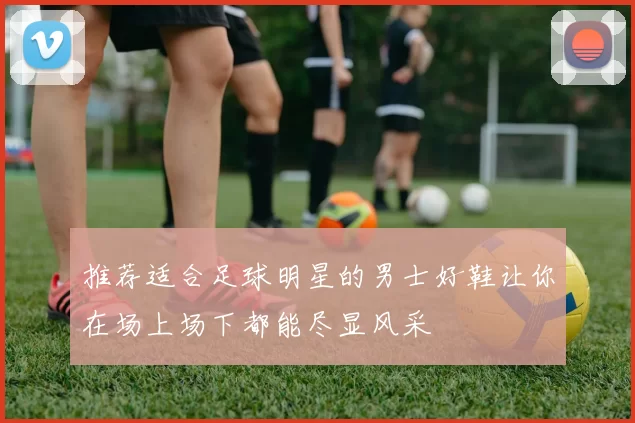 推荐适合足球明星的男士好鞋让你在场上场下都能尽显风采